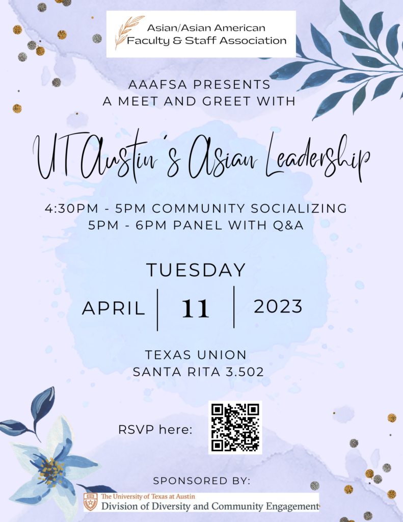 Asian/Asian American Faculty & Staff Association (AAAFSA) presents a meet and greet with UT Austin's Asian Leadership. 

4:30pm to 5pm community socializing 
5pm - 6pm panel with Q&A

Tuesday April 11th, 2023 

Texas Union Santa Rita room 3.502

Please RSVP (QR Code)

Sponsored by Division of Diversity and Community Engagement (DDCE)