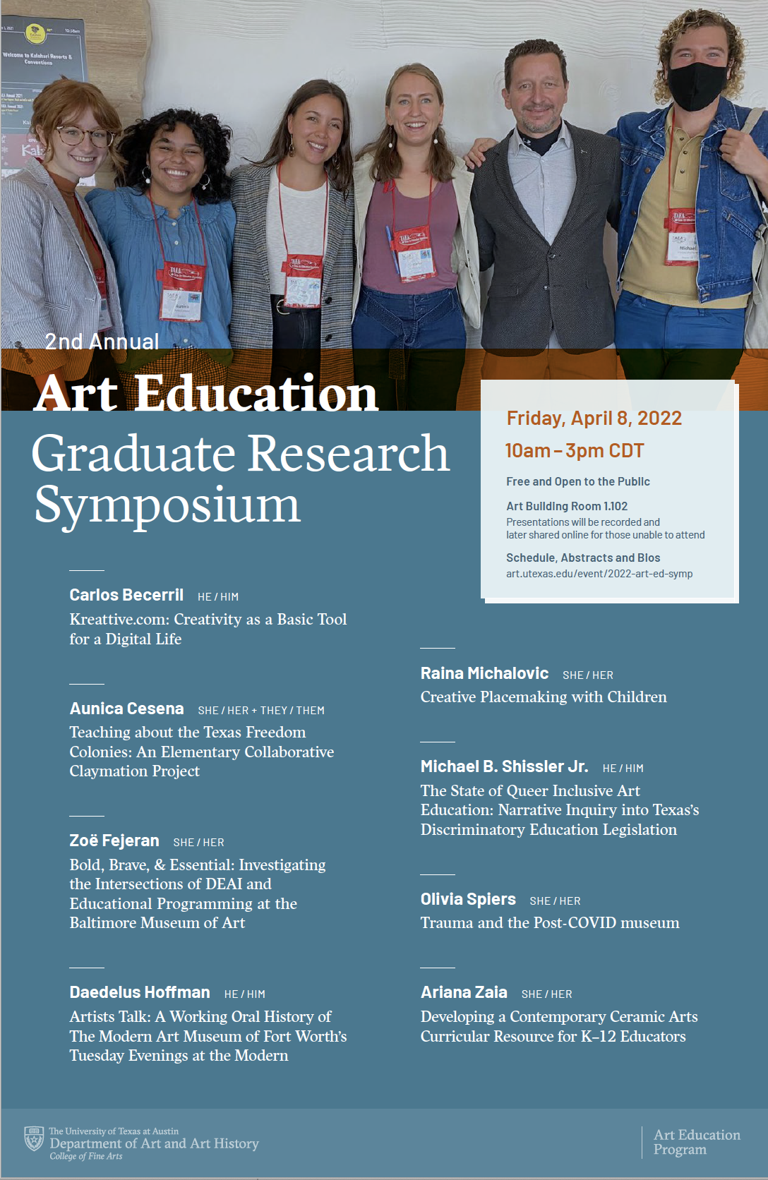 Poster for Second annual Art Education Graduate Research Symposium, Friday, April 8, 2022 from 10 a.m. to 3 p.m. in the Art Building Room 1.102 Featuring Carlos Becerril, Aunica Cesena, Zoe Fejeran, Daedalus Hoffman, Raina Michalovic, Michael B. Chiseler Jr., Olivia Spiers, and Ariana Zaia