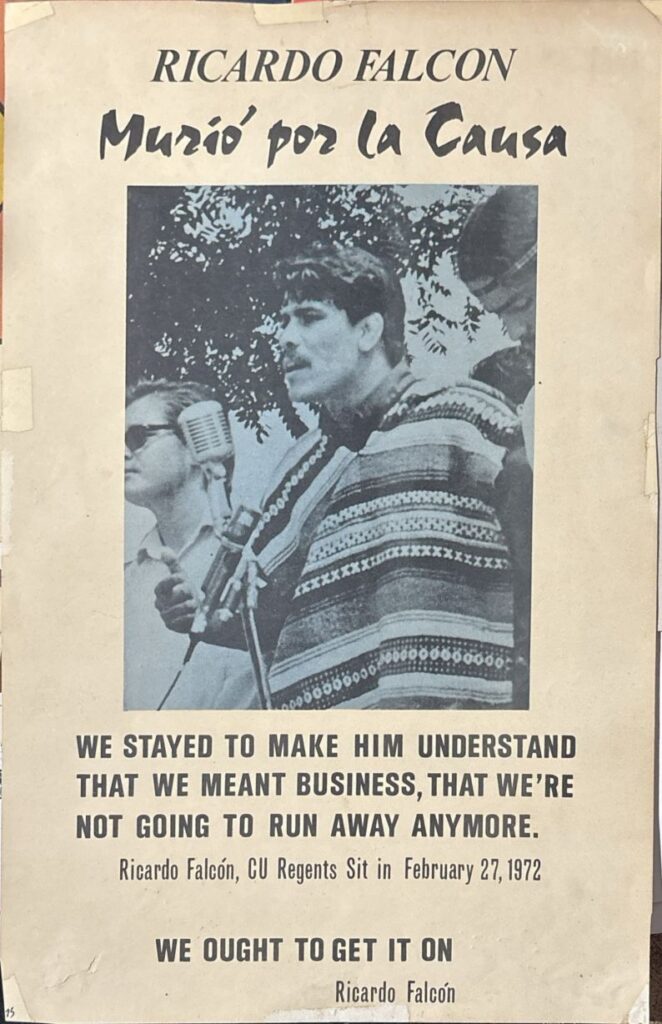 Poster with a photo of Ricardo Falcon, a Chicano activist who was murdered. Above the photo is the quote "Ricardo Falcon Murio por la Causa," or Ricardo Falcon died for the Cause. Below the image are two quotes, one saying "We stayed to make him understand that we meant business, that we're not going to run away anymore," which is attributed to Falcon during the CU Regents Sit in February 27, 1972, and another undated quote from Falcon saying "We ought to get it on."