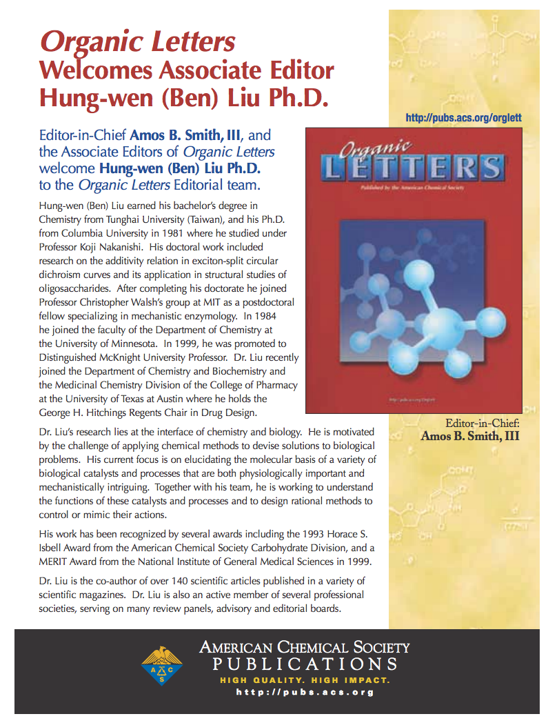 Organic Letters welcomes Associate Editor Hung-wen (Ben) Liu Ph.D. Editor-in-Chief Amos B. Smith, III, and the Associate Editors of Organic Letters welcome Hung-wen (Ben) Liu Ph.D. to the Organic Letters Editorial Team. http://pubs.acs.org/orglett. Hung-wen (Ben) Liu earned his bachelor's degree in Chemistry from Tunghai University (Taiwan), and his Ph.D. from Columbia University in 1981 where he studied under Professor Koji Nakanishi. His doctoral work included research on the additivity relation in exciton-split circular dichroism curves and its application in structural studies of oligosaccharides. After completing his doctorate he joined Professor Christopher Walsh's group at MIT as a postdoctoral fellow specializing in mechanistic enzymology. In 1984 he joined the faculty at the Department of Chemistry at the University of Minnesota. In 1999, he was promoted to Distinguished McKnight University Professor. Dr. Liu recently joined the Department of Chemistry and Biochemistry and the Medicinal Chemistry Division of the College of Pharmacy at The University of Texas at Austin where he holds the George H. Hitchings Regents Chair in Drug Design. Dr. Liu's research lies at the interface of chemistry and biology. He is motivated by the challenge of applying chemical methods to devise solutions to biological problems. His current focus is on elucidating the molecular basis of a variety of biological catalysts and processes that are both physiologically important and mechanistically intriguing. Together with his team, he is working to understand the functions of these catalysts and processes and to design rational methods to control or mimic their actions. His work has been recognized by several awards including the 1993 Horace S. Isbell Award from the American Chemical Society Carbohydrate Division, and a MERIT Award from the National Institute of General Medical Sciences in 1999. Dr. Liu is the co-author of over 140 scientific articles published in a variety of scientific magazines. Dr. Liu is also an active member of several professional societies, serving on many review panels, advisory and editorial boards. American Chemical Society Publications. High quality. High impact.