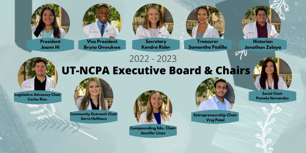 Infographic of 2022-23 UT-NCPA Executive Board and Chairs with photos of President Joann Hi, Vice President Bruno Onwukwe, Secretary Kendra Rider, Treasurer Samantha Padilla, Historian Jonathan Zelaya, Legislative Advisory Chair Carlos Rios, Community Outreach Chair Serra Holthouse, Compounding Edu. Chair Jennifer Lines, Entrepreneurship Chair Vraj Patel, and Social Chair Pamela Hernandez.