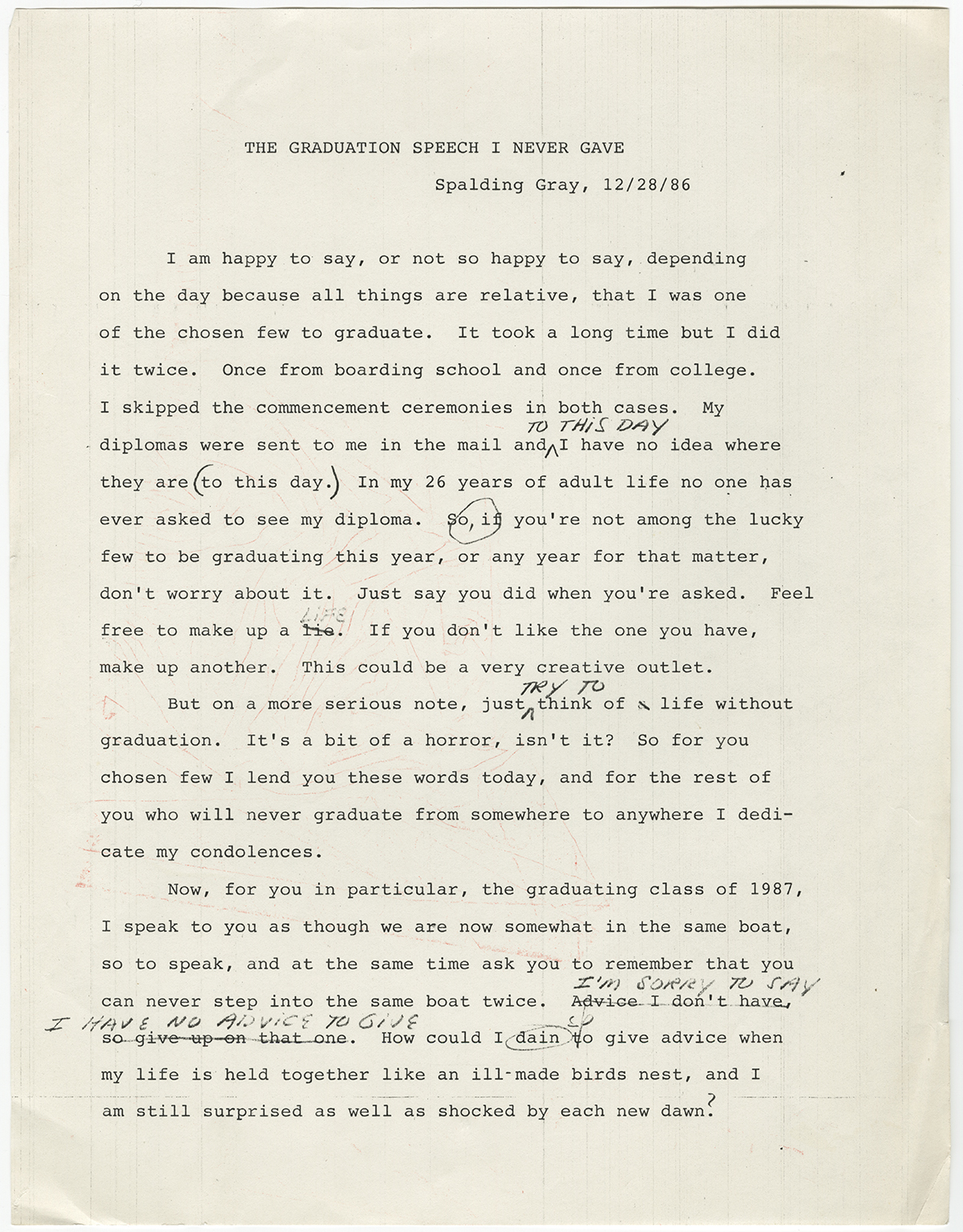 Spalding Gray’s “The Graduation Speech I Never Made” reads like a warm-up exercise created by an anxious speechwriter. Its concluding sentences, which include strikeouts and misspelled words, read: “I’m sorry to say I have no advice to give. How could I deign [sic] to give advice when my life is held together like an ill-made birds nest, and I am still surprised as well as shocked by each new dawn?”