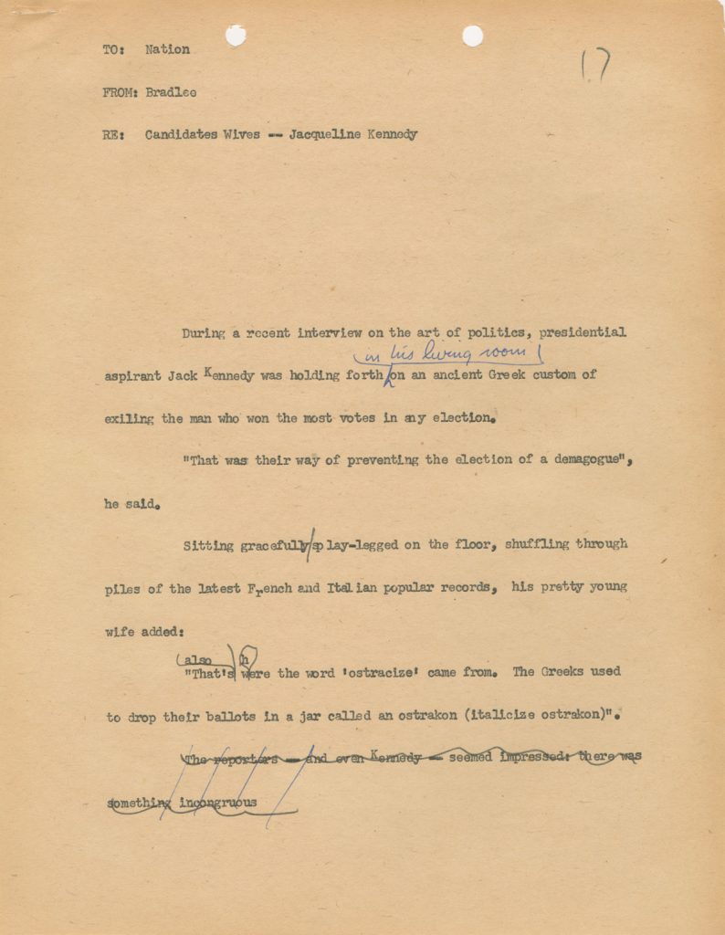 Bradlee worked at Newsweek’s Washington bureau from 1957 to 1965. He became friends with Senator John F. Kennedy when they lived on the same block in Georgetown. Their personal relationship shaded into a professional one as Bradlee covered Kennedy’s presidential campaign, and then his administration, for Newsweek. This is a page of copy from an interview with Senator Kennedy and his wife, Jacqueline, circa 1960.