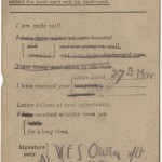 By previous agreement, Owen’s double strikeout of “I am being sent down to base” indicates that he was headed to the front lines of the Western Front. By late 1918, Owen feared that his mother might misread this secret system of communication and worry unduly: on October 29, 1918 he wrote to Susan Owen, “I don’t want to send Field Cards in case you suppose they mean in the Line. In future . . . a F. Card will be no proof that I am actually there.” He assured his mother he was not headed toward battle. A few short hours after writing the letter, his battalion was moved to the front line of the Sambre-Oise Canal, where nine days later he was killed by a German sniper. Owen’s parents received the news of his death on November 11, 1918, the day of the cease-fire.
