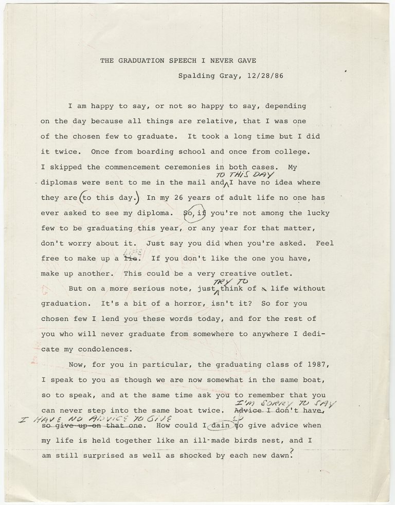 Spalding Gray’s “The Graduation Speech I Never Made” reads like a warm-up exercise created by an anxious speechwriter. Its concluding sentences, which include strikeouts and misspelled words, read: “I’m sorry to say I have no advice to give. How could I deign [sic] to give advice when my life is held together like an ill-made birds nest, and I am still surprised as well as shocked by each new dawn?”