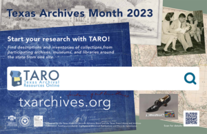 An image of the Texas Archives Month 2023 poster with a collage of items in the background of Woman's shoe, black, 1900-1920. Texas State Archives Artifact Collection, ATF0070, Harvey P. Smith and Associates, Homer L. Fry (landscape architect), United States. Federal Civil Works Administration (client). Fountain, Spanish Governor's Palace. Bluepring, Castañeda, Carlos E., 1896-1958 (contributor) – Photograph, Cret, Paul Philippe, 1876-1945 (consulting architect), Staub, John F., 1892-1981 (architect), University of Texas Texas Memorial Museum (Austin, Tex.): scheme "A" alternate elevation, 11/3/1935 – drawing, and Map, Mexico, 1832. Arrowsmith, John, 1790-1873 – map. In the foreground is the text of Texas Archives Month Start Your Research with TARO! Find descriptions and inventories of collections from participating archives, museums, and libraries around the state from one site. TARO Texas Archival Research Online. Txarchives.org." src="/sites/default/files/public/tslac/arc/thrab/archivesmonth/images/2023%20ARIS-THRAB%20Archives%20Month%20Poster%28t%29.png" title="An image of the Texas Archives Month 2023 poster with a collage of items in the background of Woman's shoe, black, 1900-1920. Texas State Archives Artifact Collection, ATF0070, Harvey P. Smith and Associates, Homer L. Fry (landscape architect), United States. Federal Civil Works Administration (client). Fountain, Spanish Governor's Palace. Bluepring, Castañeda, Carlos E., 1896-1958 (contributor) – Photograph, Cret, Paul Philippe, 1876-1945 (consulting architect), Staub, John F., 1892-1981 (architect), University of Texas Texas Memorial Museum (Austin, Tex.): scheme "A" alternate elevation, 11/3/1935 – drawing, and Map, Mexico, 1832. Arrowsmith, John, 1790-1873 – map. In the foreground is the text of Texas Archives Month Start Your Research with TARO! Find descriptions and inventories of collections from participating archives, museums, and libraries around the state from one site. TARO Texas Archival Research Online. Txarchives.org.