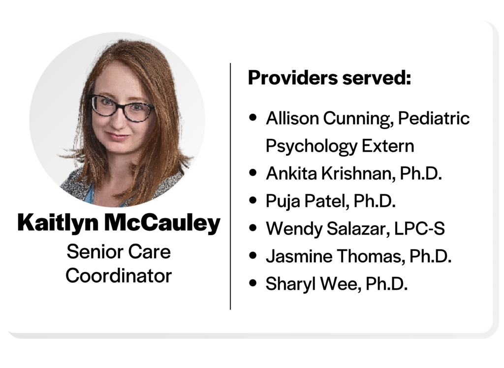 headshot of kaitlyn mccauley, senior care coordinator, providers served: Allison Cunning, Pediatric Psychology Extern
Ankita Krishnan, Ph.D.
Puja Patel, Ph.D.
Wendy Salazar, LPC-S
Jasmine Thomas, Ph.D.
Sharyl Wee, Ph.D.