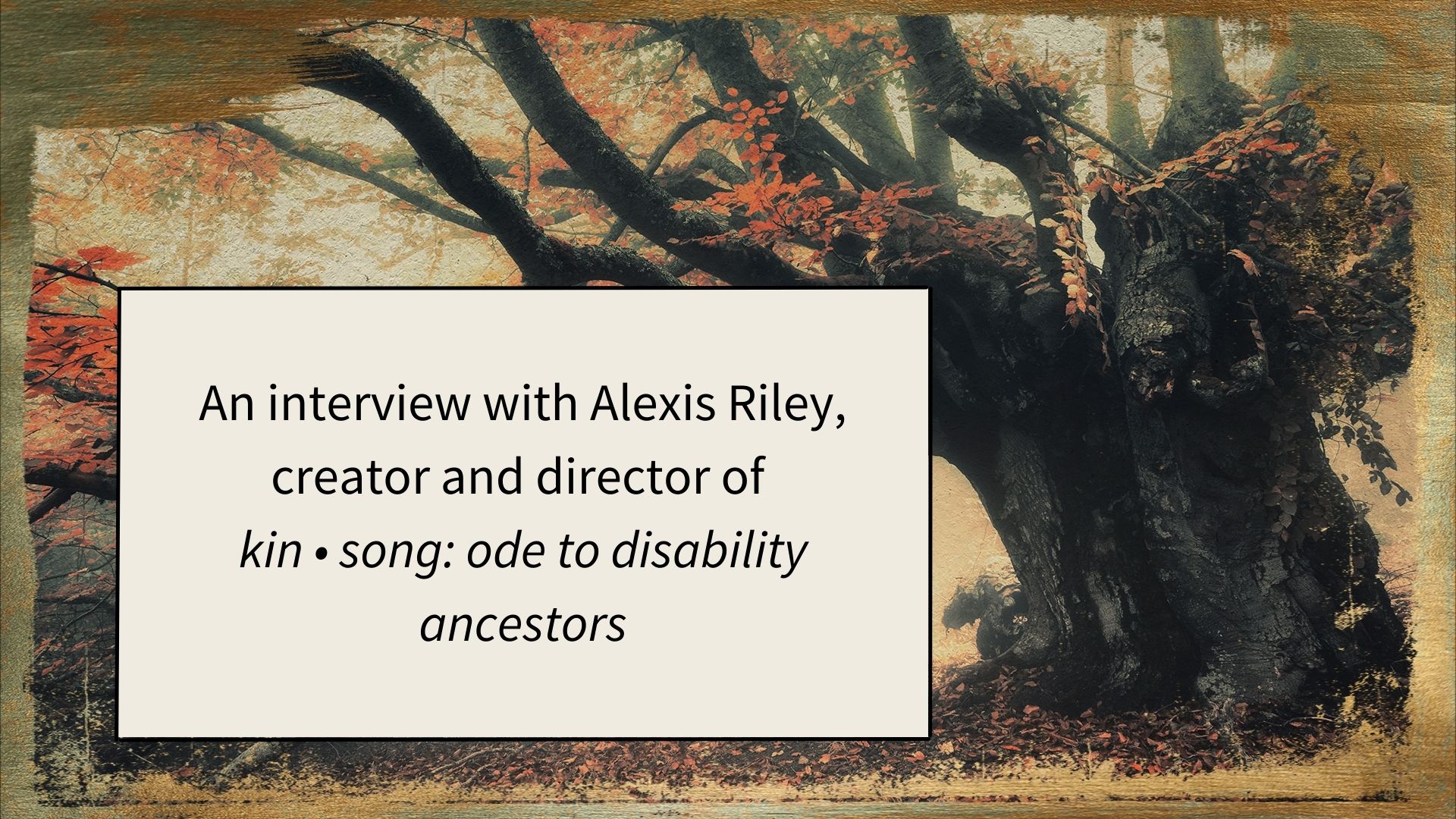 a graphic with a large oak tree with orange leaves and a box with the words "An interview with Alexis Riley, creator and director of KIN • SONG: ODE TO DISABILITY ANCESTORS" on it