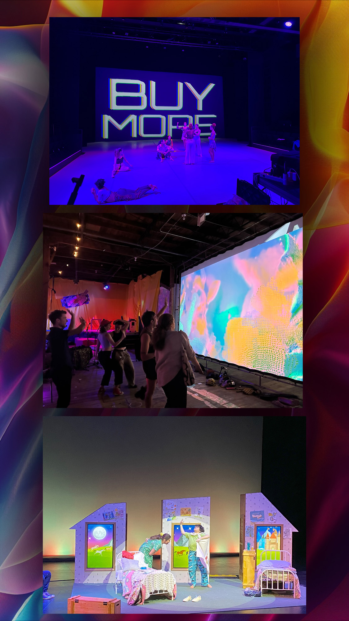 A multicolored banner of three show shots. The first shot is of a modern dance piece with all purple lighting and the words "BUY MORE" in all caps font projected on the back wall. The second image is of a crowd in a art installation interacting with a wall projection that appears to create technicolor shapes that mirror their bodies. The third image is a of a modular children's theatre set with TV screens built into it. Actors appear to be playing out a daydream on front of screens filled with Magical Images of castles in bright cartoon colors. 